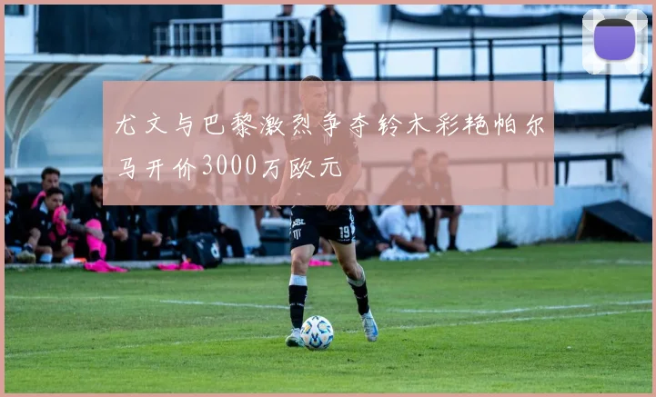 尤文与巴黎激烈争夺铃木彩艳帕尔马开价3000万欧元